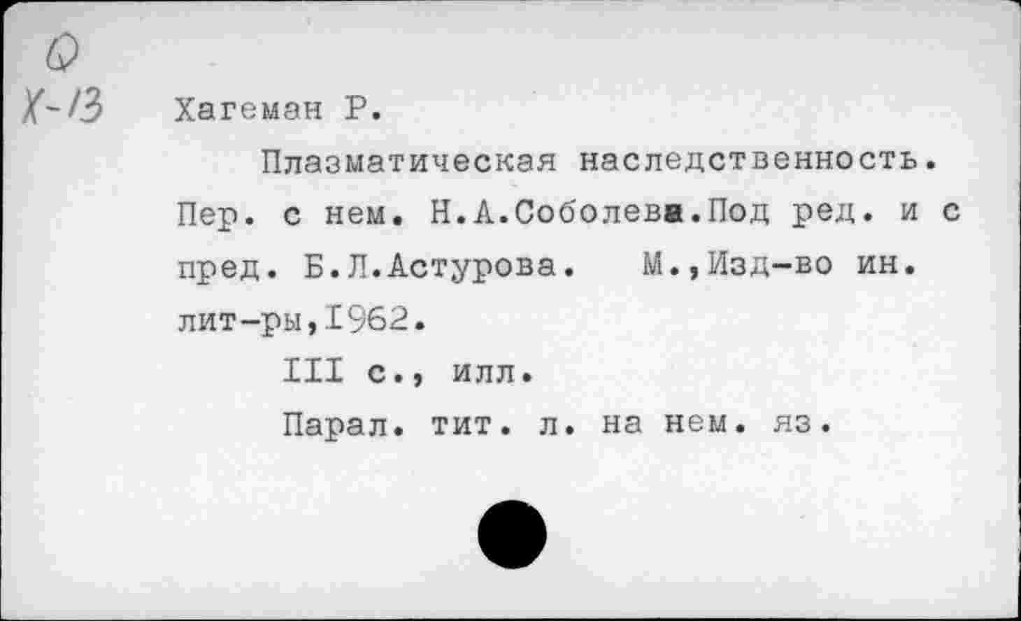 ﻿Q
Хагеман Р.
Плазматическая наследственность.
Пер. с нем. Н.А.Соболева.Под ред. и с пред. Б.Л.Астурова.	М.,Изд-во ин.
лит-ры,1962.
III с., илл.
Парал. тит. л. на нем. яз.